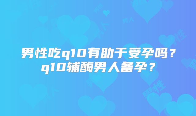 男性吃q10有助于受孕吗?q10辅酶男人备孕?