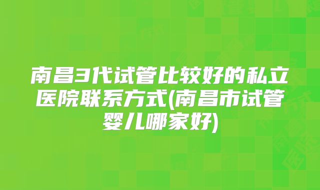 南昌3代试管比较好的私立医院联系方式(南昌市试管婴儿哪家好)