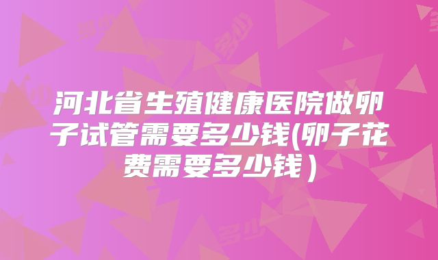 河北省生殖健康医院做卵子试管需要多少钱(卵子花费需要多少钱）