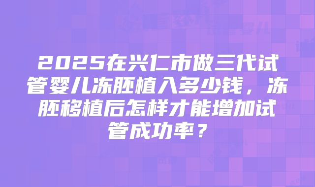 2025在兴仁市做三代试管婴儿冻胚植入多少钱，冻胚移植后怎样才能增加试管成功率？