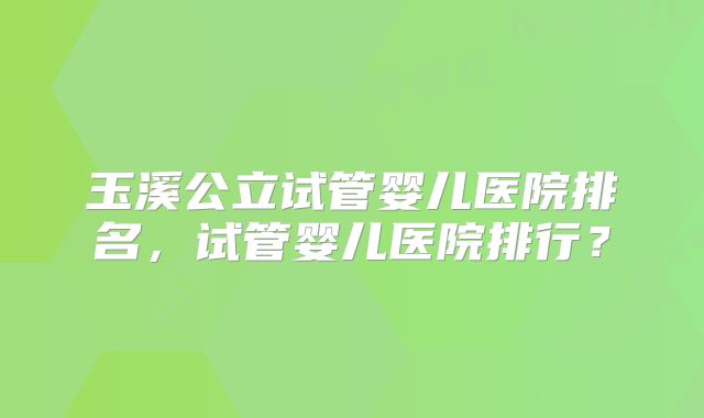 玉溪公立试管婴儿医院排名，试管婴儿医院排行？