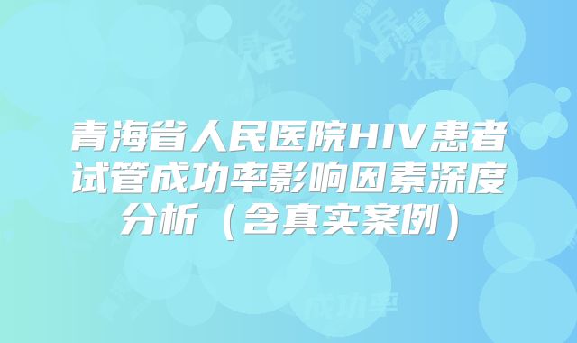 青海省人民医院HIV患者试管成功率影响因素深度分析（含真实案例）
