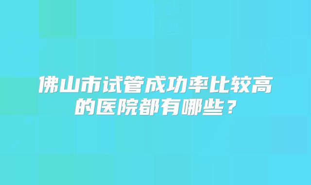 佛山市试管成功率比较高的医院都有哪些？