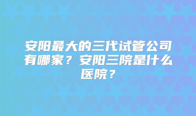 安阳最大的三代试管公司有哪家?安阳三院是什么医院?