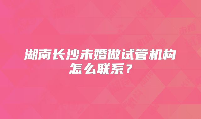 湖南长沙未婚做试管机构怎么联系?