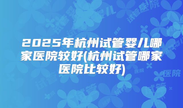 2025年杭州试管婴儿哪家医院较好(杭州试管哪家医院比较好)