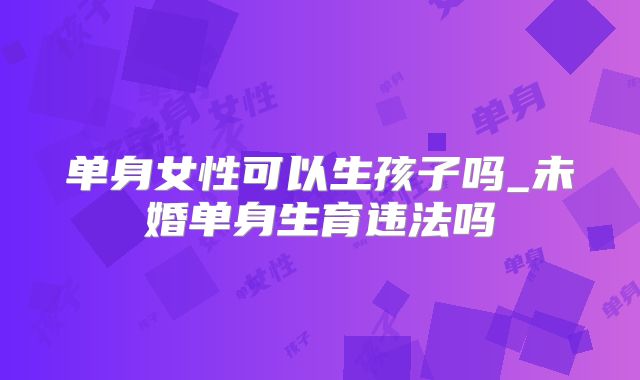 单身女性可以生孩子吗_未婚单身生育违法吗