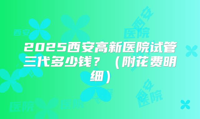 2025西安高新医院试管三代多少钱？（附花费明细）