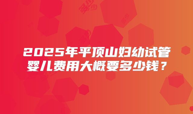 2025年平顶山妇幼试管婴儿费用大概要多少钱？