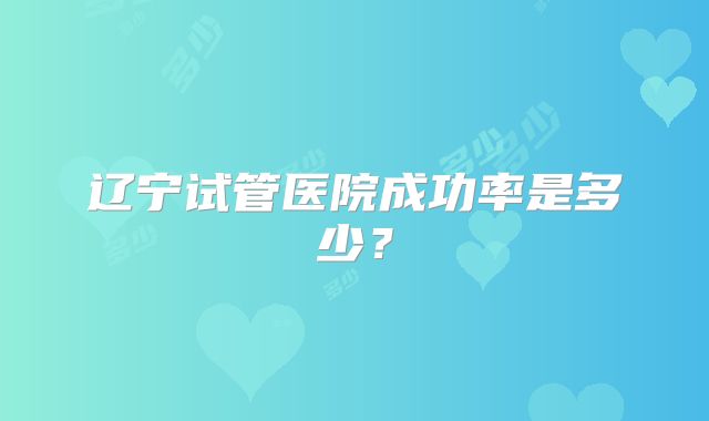 辽宁试管医院成功率是多少？