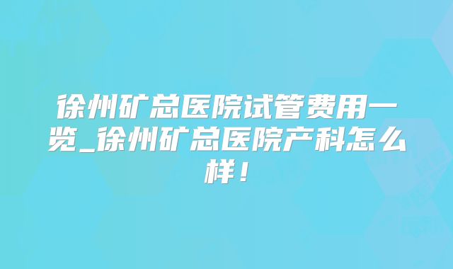 徐州矿总医院试管费用一览_徐州矿总医院产科怎么样！