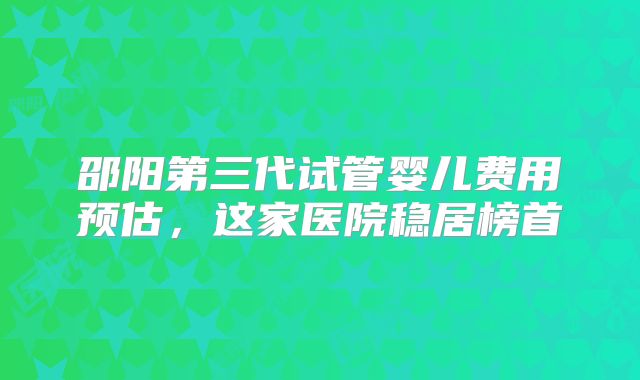 邵阳第三代试管婴儿费用预估,这家医院稳居榜首