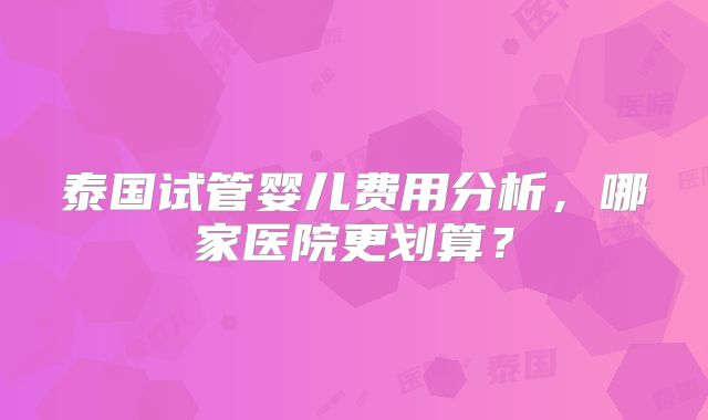 泰国试管婴儿费用分析，哪家医院更划算？