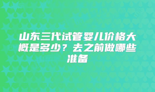 山东三代试管婴儿价格大概是多少?去之前做哪些准备