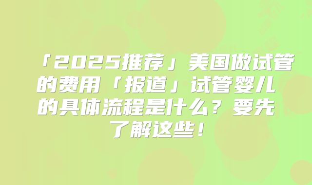 「2025推荐」美国做试管的费用「报道」试管婴儿的具体流程是什么?要先了解这些!