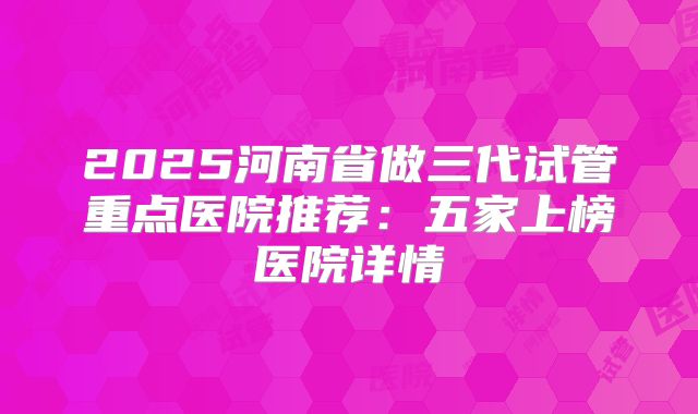 2025河南省做三代试管重点医院推荐：五家上榜医院详情