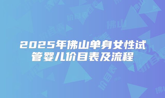 2025年佛山单身女性试管婴儿价目表及流程