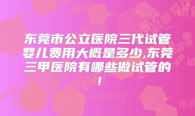 东莞市公立医院三代试管婴儿费用大概是多少,东莞三甲医院有哪些做试管的！