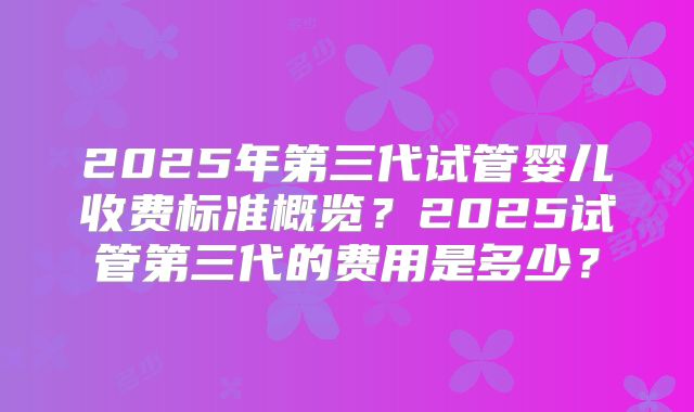 2025年第三代试管婴儿收费标准概览？2025试管第三代的费用是多少？