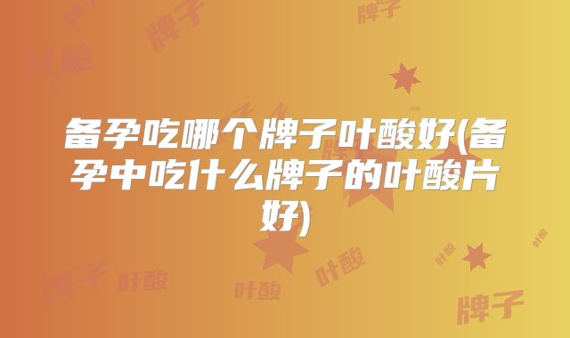 备孕吃哪个牌子叶酸好(备孕中吃什么牌子的叶酸片好)