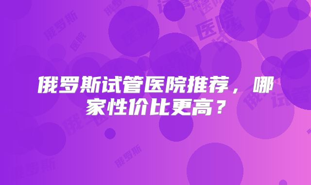 俄罗斯试管医院推荐,哪家性价比更高?