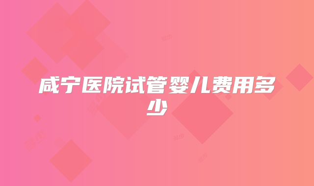 咸宁医院试管婴儿费用多少