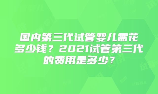 国内第三代试管婴儿需花多少钱?2021试管第三代的费用是多少?