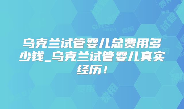乌克兰试管婴儿总费用多少钱_乌克兰试管婴儿真实经历！