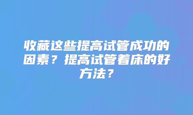 收藏这些提高试管成功的因素？提高试管着床的好方法？