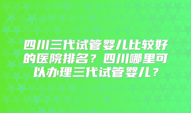 四川三代试管婴儿比较好的医院排名？四川哪里可以办理三代试管婴儿？