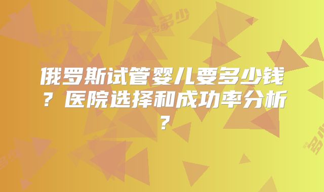 俄罗斯试管婴儿要多少钱？医院选择和成功率分析？