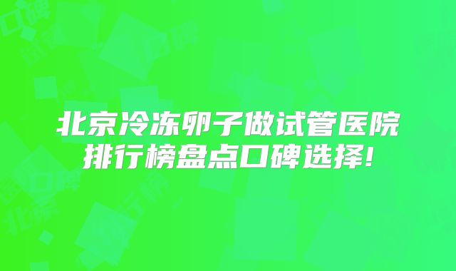 北京冷冻卵子做试管医院排行榜盘点口碑选择!