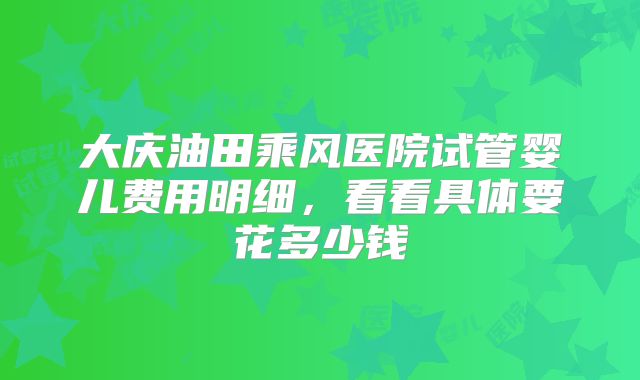 大庆油田乘风医院试管婴儿费用明细,看看具体要花多少钱
