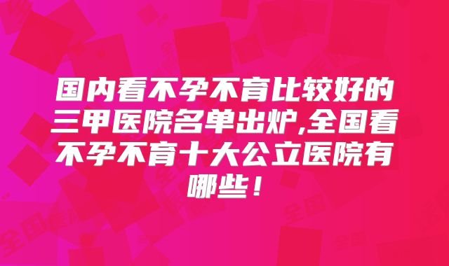 国内看不孕不育比较好的三甲医院名单出炉,全国看不孕不育十大公立医院有哪些！