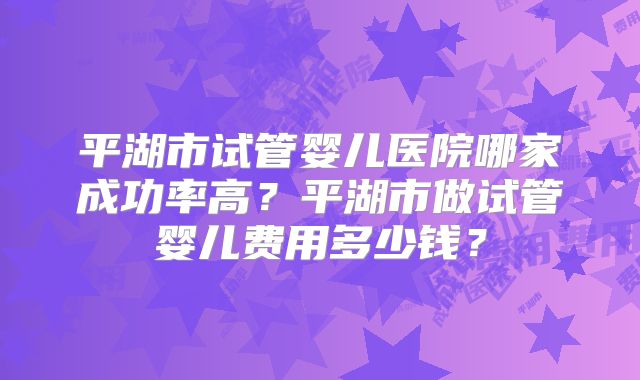 平湖市试管婴儿医院哪家成功率高？平湖市做试管婴儿费用多少钱？