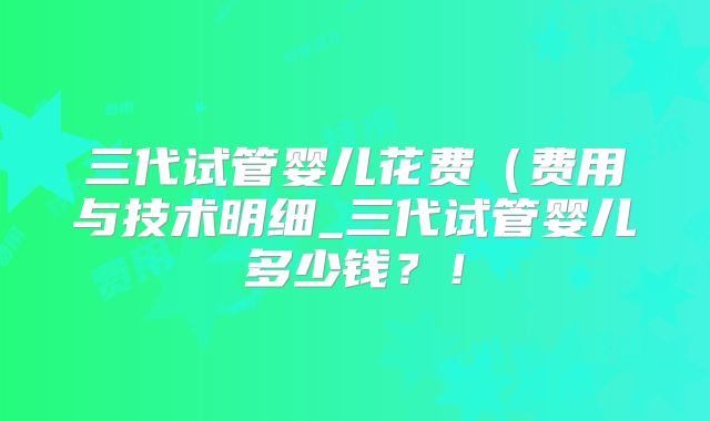 三代试管婴儿花费（费用与技术明细_三代试管婴儿多少钱？！