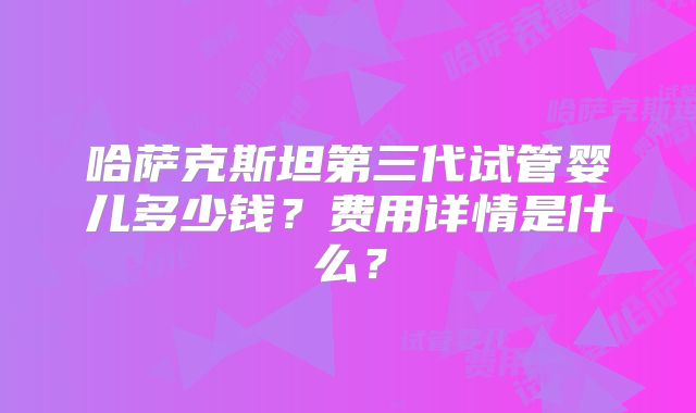 哈萨克斯坦第三代试管婴儿多少钱？费用详情是什么？