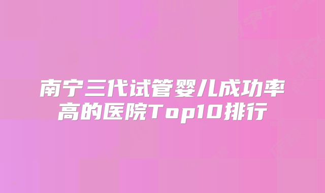 南宁三代试管婴儿成功率高的医院Top10排行