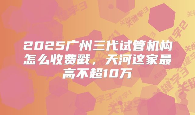 2025广州三代试管机构怎么收费戳，天河这家最高不超10万