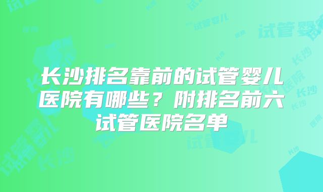 长沙排名靠前的试管婴儿医院有哪些?附排名前六试管医院名单