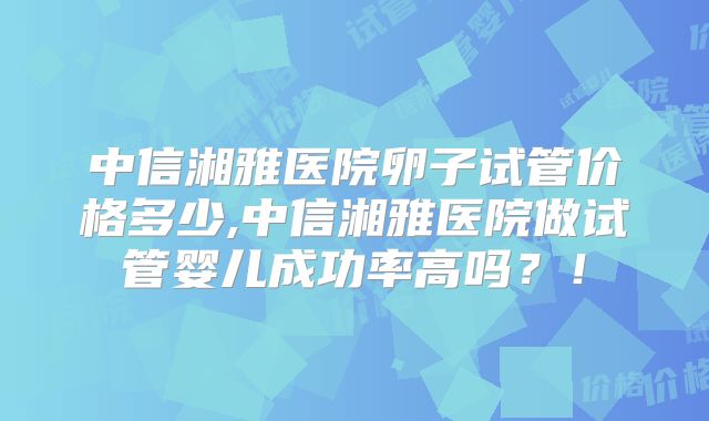 中信湘雅医院卵子试管价格多少,中信湘雅医院做试管婴儿成功率高吗？！