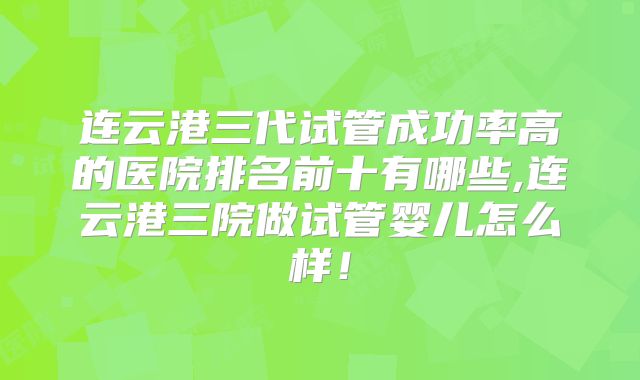 连云港三代试管成功率高的医院排名前十有哪些,连云港三院做试管婴儿怎么样！