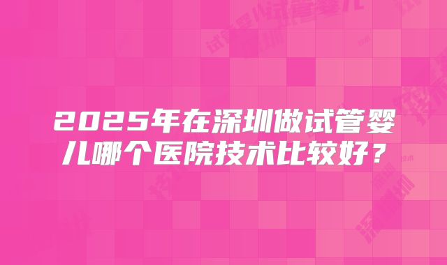 2025年在深圳做试管婴儿哪个医院技术比较好?