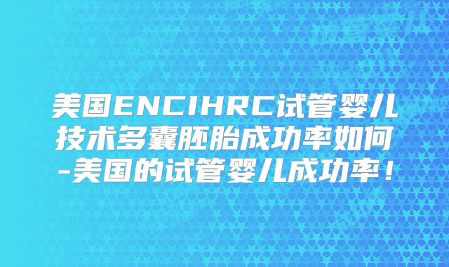 美国ENCIHRC试管婴儿技术多囊胚胎成功率如何-美国的试管婴儿成功率!