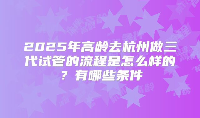 2025年高龄去杭州做三代试管的流程是怎么样的？有哪些条件