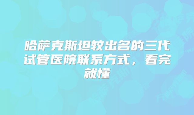 哈萨克斯坦较出名的三代试管医院联系方式,看完就懂