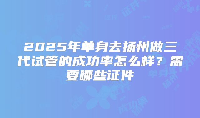 2025年单身去扬州做三代试管的成功率怎么样？需要哪些证件