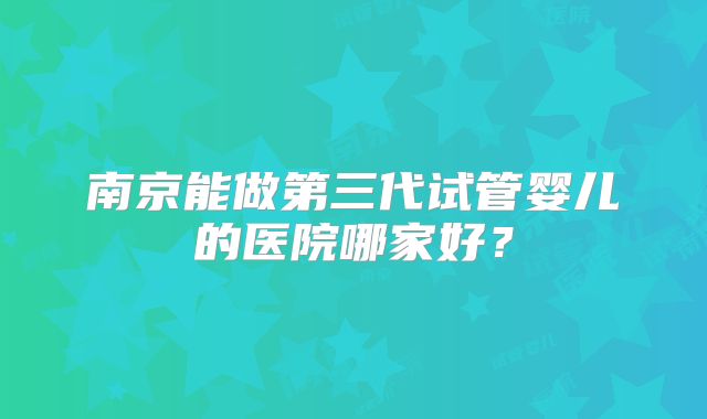 南京能做第三代试管婴儿的医院哪家好？