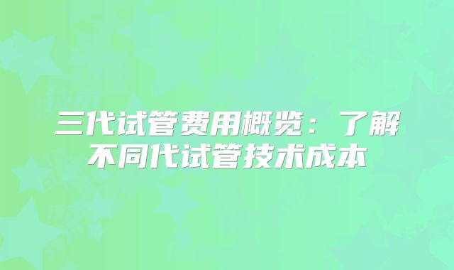 三代试管费用概览:了解不同代试管技术成本