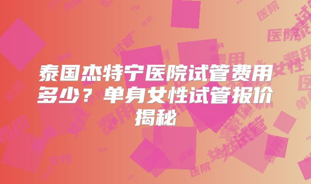 泰国杰特宁医院试管费用多少？单身女性试管报价揭秘